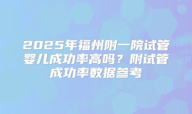 2025年福州附一院试管婴儿成功率高吗？附试管成功率数据参考
