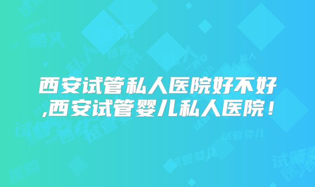 西安试管私人医院好不好,西安试管婴儿私人医院!
