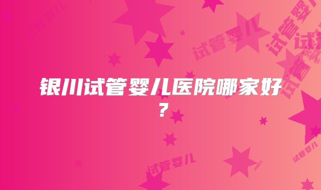 银川试管婴儿医院哪家好？