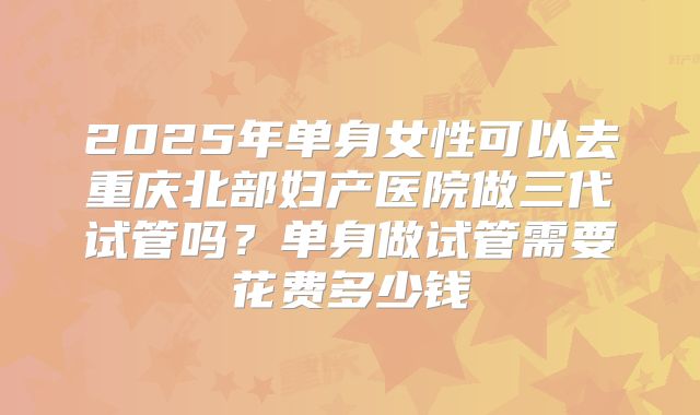 2025年单身女性可以去重庆北部妇产医院做三代试管吗？单身做试管需要花费多少钱