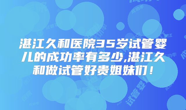 湛江久和医院35岁试管婴儿的成功率有多少,湛江久和做试管好贵姐妹们！