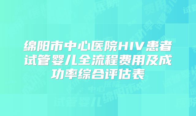 绵阳市中心医院HIV患者试管婴儿全流程费用及成功率综合评估表