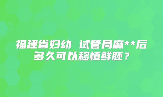 福建省妇幼 试管局麻**后多久可以移植鲜胚？