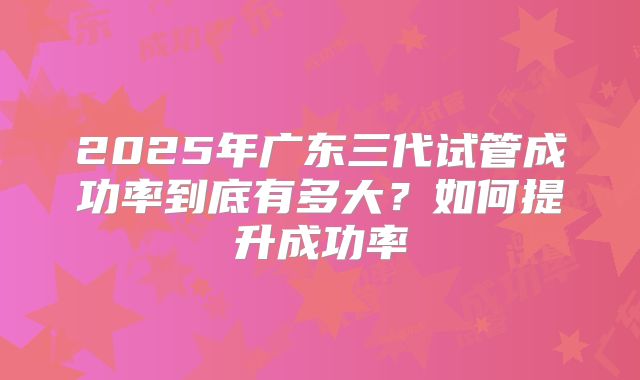 2025年广东三代试管成功率到底有多大？如何提升成功率
