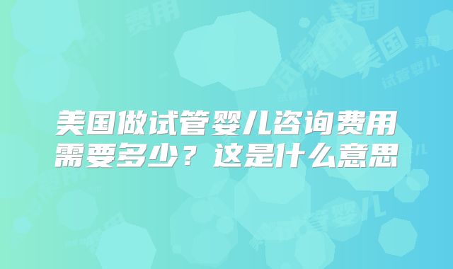 美国做试管婴儿咨询费用需要多少?这是什么意思