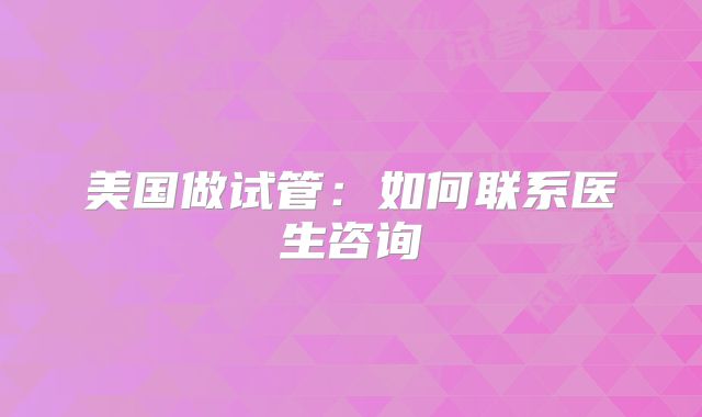 美国做试管：如何联系医生咨询