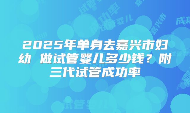 2025年单身去嘉兴市妇幼 做试管婴儿多少钱？附三代试管成功率