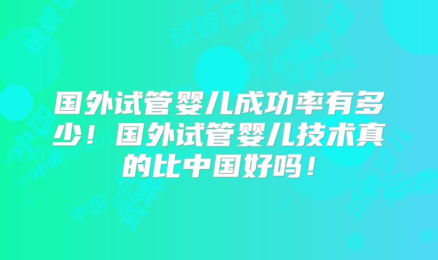 国外试管婴儿成功率有多少!国外试管婴儿技术真的比中国好吗!