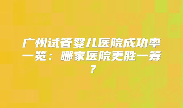 广州试管婴儿医院成功率一览：哪家医院更胜一筹？