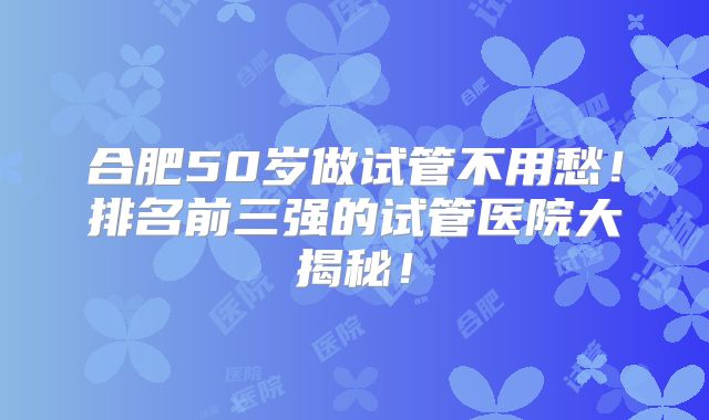 合肥50岁做试管不用愁!排名前三强的试管医院大揭秘!