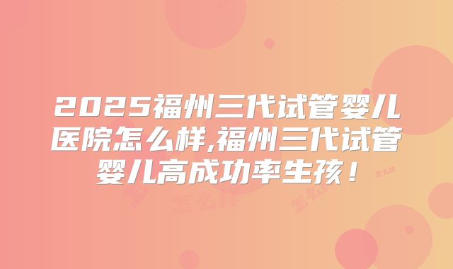 2025福州三代试管婴儿医院怎么样,福州三代试管婴儿高成功率生孩！