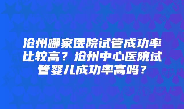 沧州哪家医院试管成功率比较高？沧州中心医院试管婴儿成功率高吗？