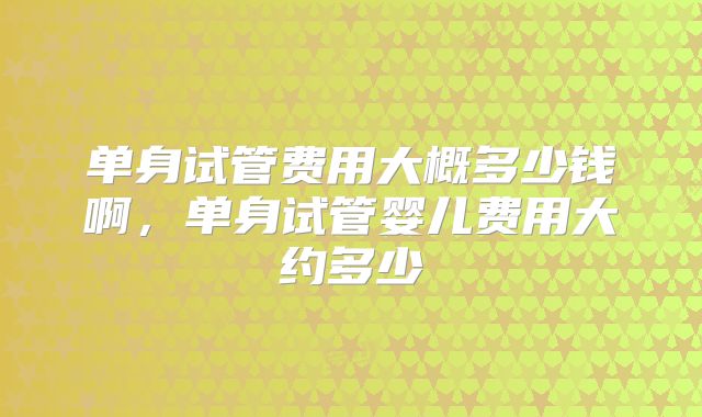 单身试管费用大概多少钱啊,单身试管婴儿费用大约多少
