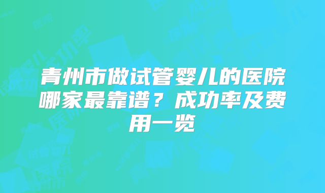 青州市做试管婴儿的医院哪家最靠谱？成功率及费用一览