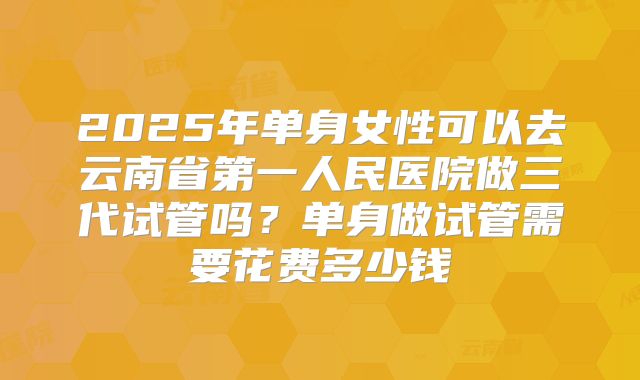 2025年单身女性可以去云南省第一人民医院做三代试管吗？单身做试管需要花费多少钱