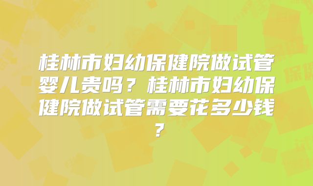 桂林市妇幼保健院做试管婴儿贵吗？桂林市妇幼保健院做试管需要花多少钱？