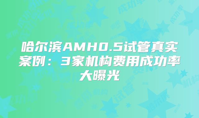 哈尔滨AMH0.5试管真实案例:3家机构费用成功率大曝光