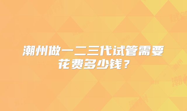 潮州做一二三代试管需要花费多少钱？