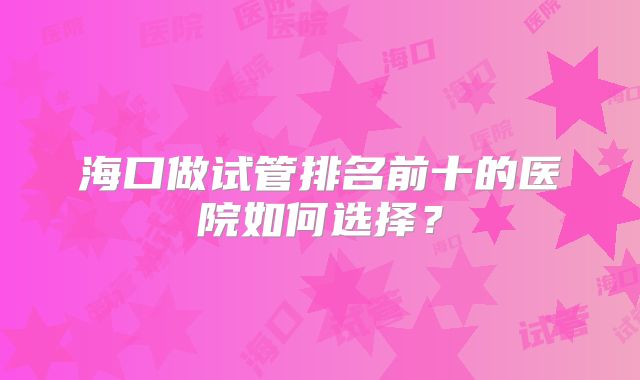 海口做试管排名前十的医院如何选择？
