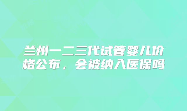 兰州一二三代试管婴儿价格公布，会被纳入医保吗
