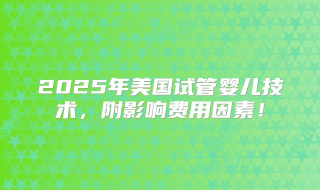 2025年美国试管婴儿技术，附影响费用因素！