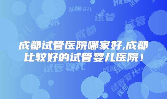 成都试管医院哪家好,成都比较好的试管婴儿医院!