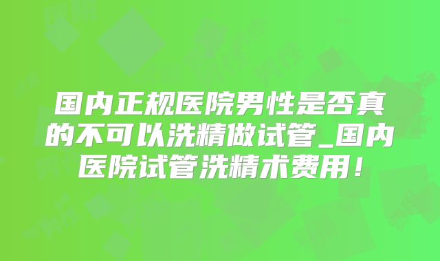 国内正规医院男性是否真的不可以洗精做试管_国内医院试管洗精术费用！