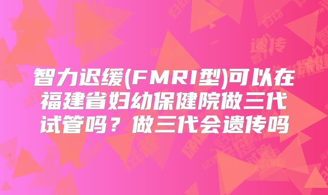智力迟缓(FMRI型)可以在福建省妇幼保健院做三代试管吗？做三代会遗传吗