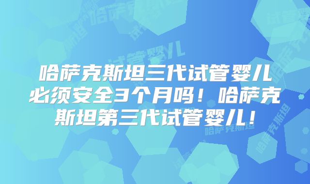 哈萨克斯坦三代试管婴儿必须安全3个月吗！哈萨克斯坦第三代试管婴儿！