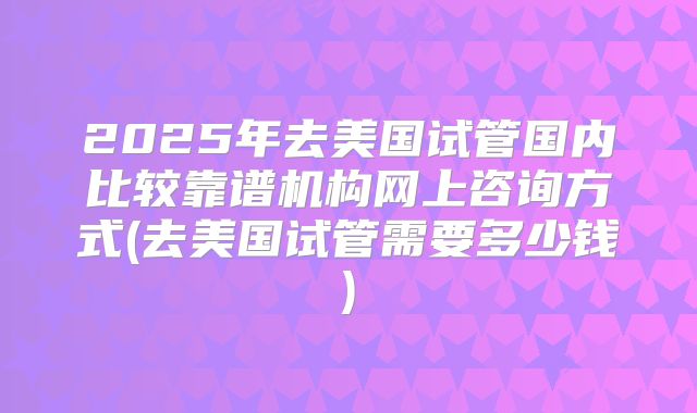 2025年去美国试管国内比较靠谱机构网上咨询方式(去美国试管需要多少钱)