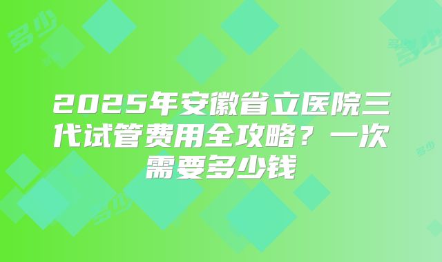 2025年安徽省立医院三代试管费用全攻略？一次需要多少钱