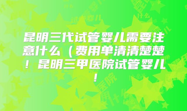 昆明三代试管婴儿需要注意什么（费用单清清楚楚！昆明三甲医院试管婴儿！