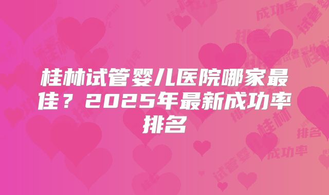 桂林试管婴儿医院哪家最佳？2025年最新成功率排名