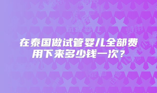 在泰国做试管婴儿全部费用下来多少钱一次？
