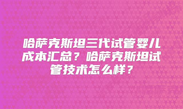 哈萨克斯坦三代试管婴儿成本汇总？哈萨克斯坦试管技术怎么样？