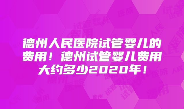 德州人民医院试管婴儿的费用!德州试管婴儿费用大约多少2020年!