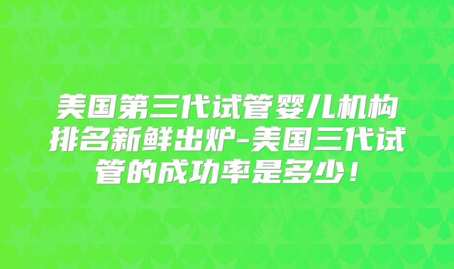 美国第三代试管婴儿机构排名新鲜出炉-美国三代试管的成功率是多少！