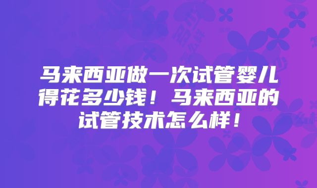 马来西亚做一次试管婴儿得花多少钱！马来西亚的试管技术怎么样！