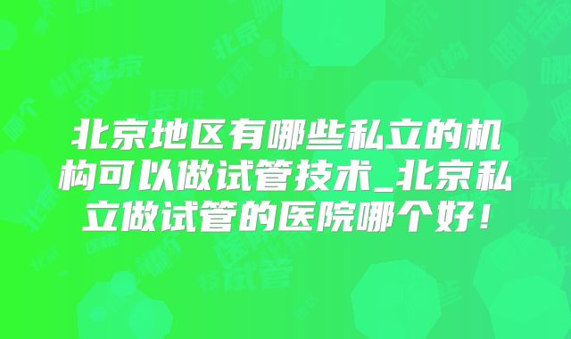 北京地区有哪些私立的机构可以做试管技术_北京私立做试管的医院哪个好!