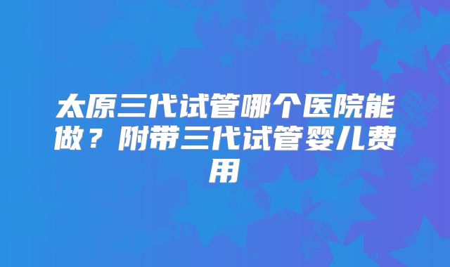 太原三代试管哪个医院能做？附带三代试管婴儿费用