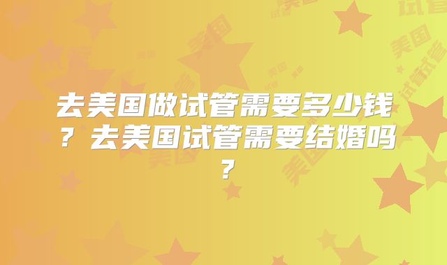 去美国做试管需要多少钱？去美国试管需要结婚吗？