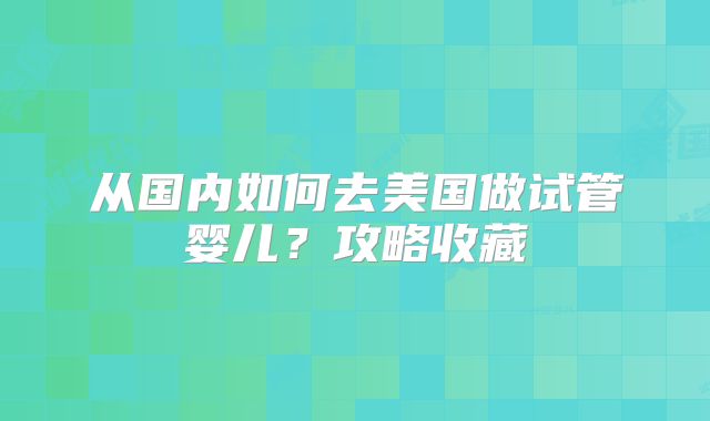 从国内如何去美国做试管婴儿？攻略收藏