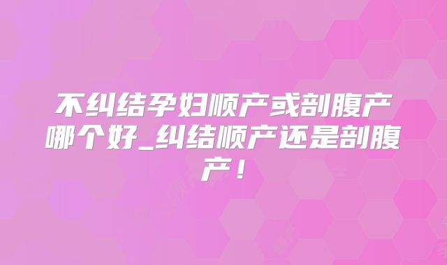不纠结孕妇顺产或剖腹产哪个好_纠结顺产还是剖腹产！