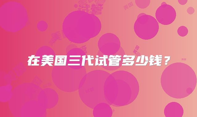 在美国三代试管多少钱？