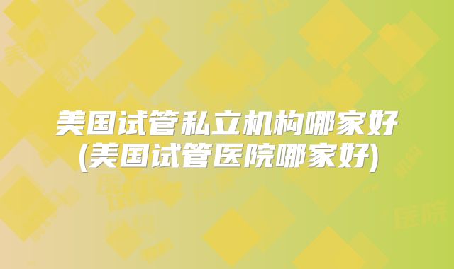美国试管私立机构哪家好(美国试管医院哪家好)