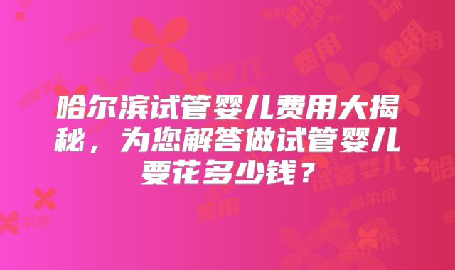 哈尔滨试管婴儿费用大揭秘，为您解答做试管婴儿要花多少钱？