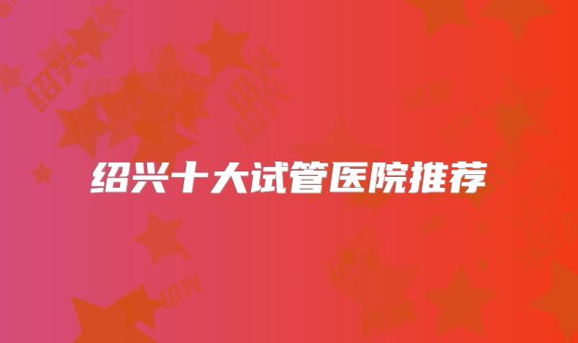 绍兴十大试管医院推荐