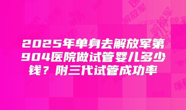 2025年单身去解放军第904医院做试管婴儿多少钱？附三代试管成功率