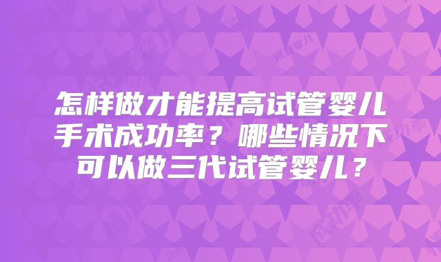 怎样做才能提高试管婴儿手术成功率？哪些情况下可以做三代试管婴儿？