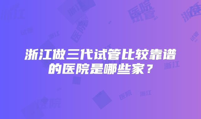浙江做三代试管比较靠谱的医院是哪些家?